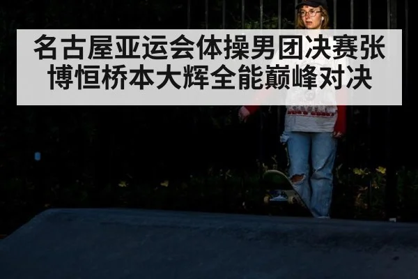 名古屋亚运会体操男团决赛张博恒桥本大辉全能巅峰对决